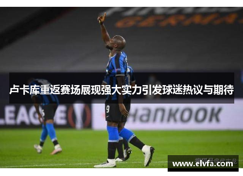 卢卡库重返赛场展现强大实力引发球迷热议与期待