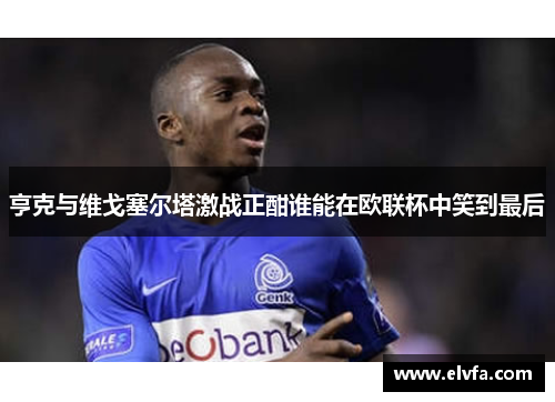 亨克与维戈塞尔塔激战正酣谁能在欧联杯中笑到最后
