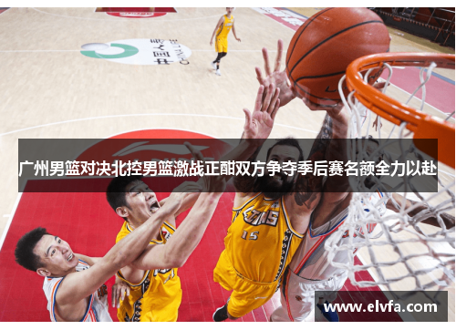 广州男篮对决北控男篮激战正酣双方争夺季后赛名额全力以赴